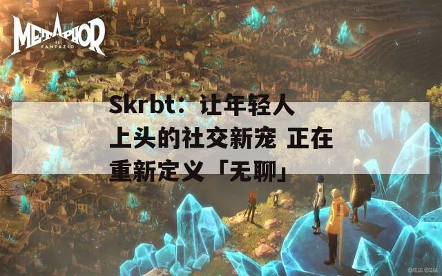 Skrbt：让年轻人上头的社交新宠 正在重新定义「无聊」
