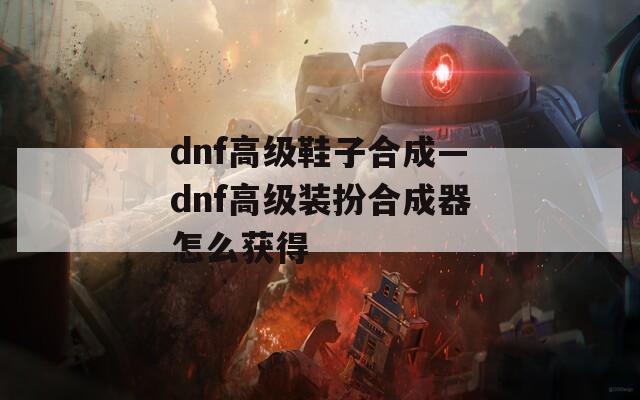 dnf高级鞋子合成—dnf高级装扮合成器怎么获得