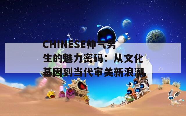 CHINESE帅气男生的魅力密码：从文化基因到当代审美新浪潮