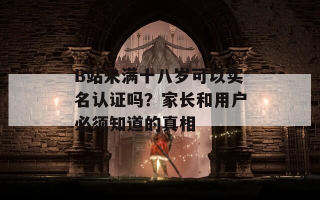 B站未满十八岁可以实名认证吗？家长和用户必须知道的真相