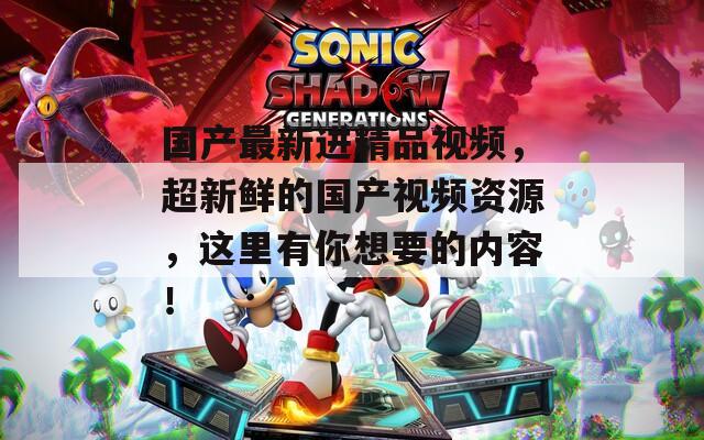 国产最新进精品视频，超新鲜的国产视频资源，这里有你想要的内容！