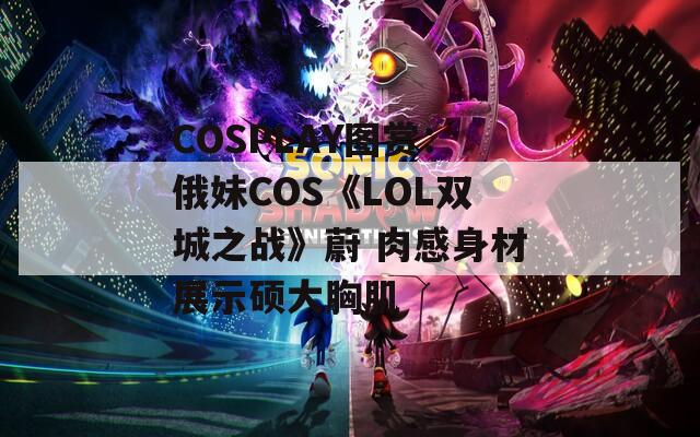 COSPLAY图赏：俄妹COS《LOL双城之战》蔚 肉感身材展示硕大胸肌