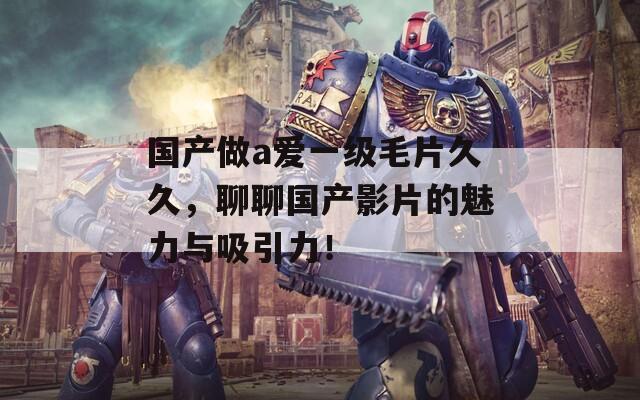 国产做a爱一级毛片久久，聊聊国产影片的魅力与吸引力！