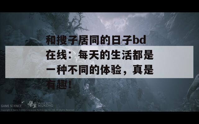 和搜子居同的日子bd在线：每天的生活都是一种不同的体验，真是有趣！