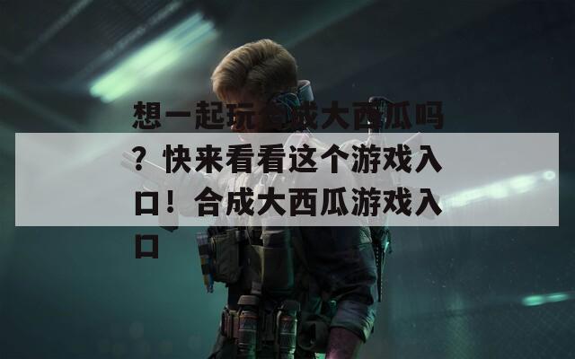 想一起玩合成大西瓜吗？快来看看这个游戏入口！合成大西瓜游戏入口