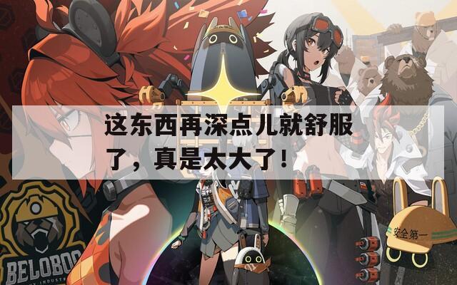 这东西再深点儿就舒服了，真是太大了！
