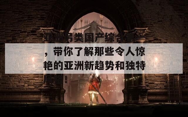 亚洲另类国产综合第一，带你了解那些令人惊艳的亚洲新趋势和独特风格！