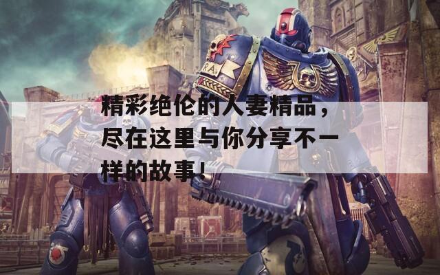 精彩绝伦的人妻精品，尽在这里与你分享不一样的故事！