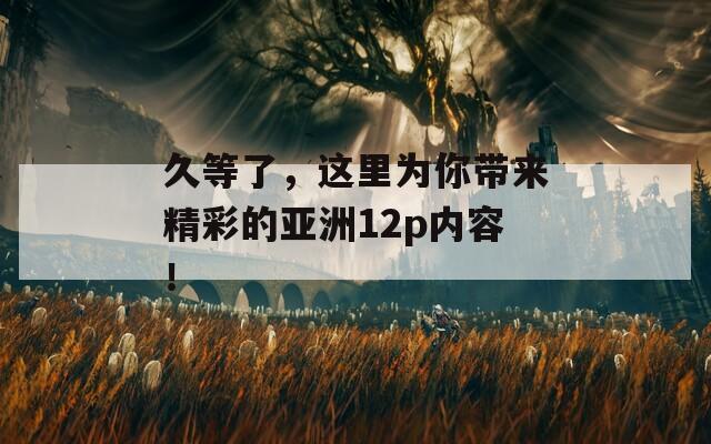 久等了，这里为你带来精彩的亚洲12p内容！