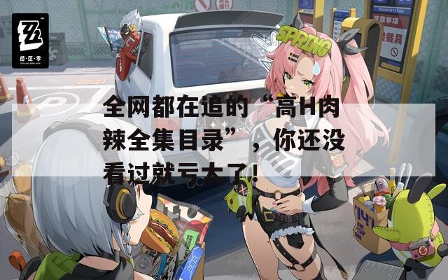 全网都在追的“高H肉辣全集目录”，你还没看过就亏大了！
