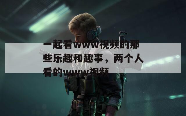 一起看www视频的那些乐趣和趣事，两个人看的www视频