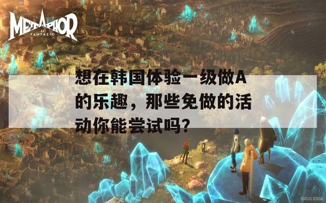 想在韩国体验一级做A的乐趣，那些免做的活动你能尝试吗？