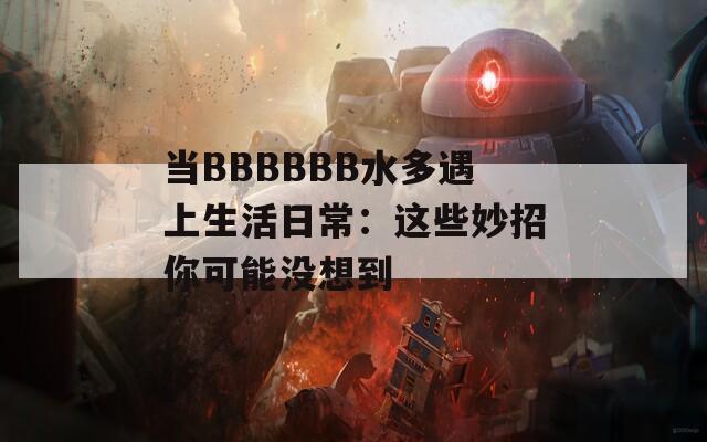 当BBBBBB水多遇上生活日常：这些妙招你可能没想到