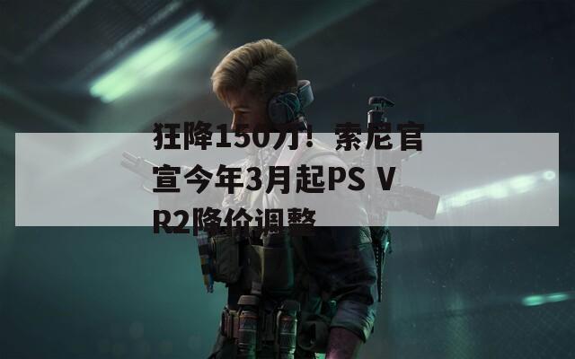 狂降150刀！索尼官宣今年3月起PS VR2降价调整