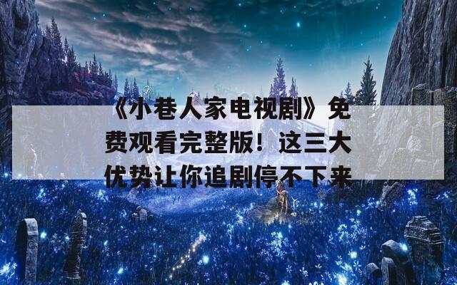 《小巷人家电视剧》免费观看完整版！这三大优势让你追剧停不下来