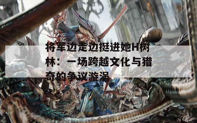 将军边走边挺进她H树林：一场跨越文化与猎奇的争议漩涡