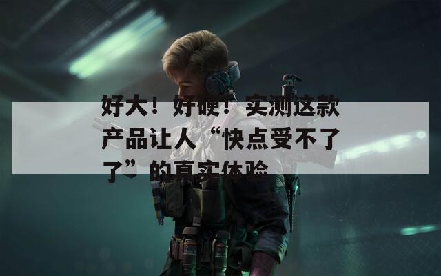 好大！好硬！实测这款产品让人“快点受不了了”的真实体验