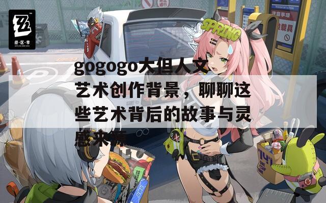gogogo大但人文艺术创作背景，聊聊这些艺术背后的故事与灵感来源