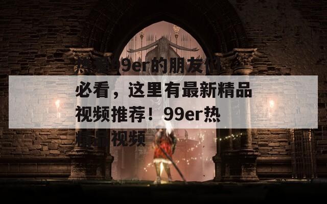 热爱99er的朋友们必看，这里有最新精品视频推荐！99er热精品视频