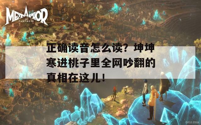 正确读音怎么读？坤坤寒进桃子里全网吵翻的真相在这儿！