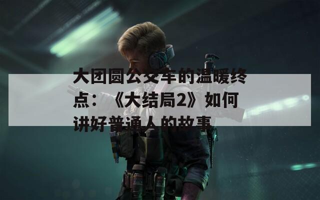 大团圆公交车的温暖终点：《大结局2》如何讲好普通人的故事