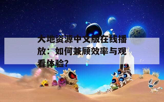 大地资源中文版在线播放：如何兼顾效率与观看体验？