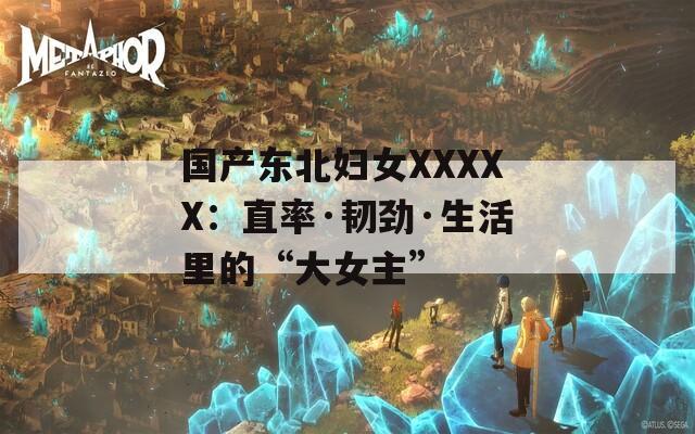 国产东北妇女XXXXX：直率·韧劲·生活里的“大女主”