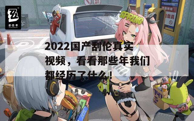 2022国产刮伦真实视频，看看那些年我们都经历了什么！