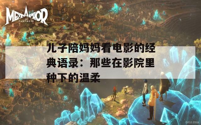 儿子陪妈妈看电影的经典语录：那些在影院里种下的温柔