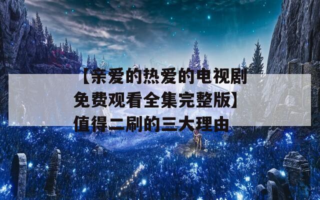 【亲爱的热爱的电视剧免费观看全集完整版】值得二刷的三大理由