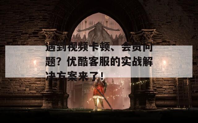 遇到视频卡顿、会员问题？优酷客服的实战解决方案来了！