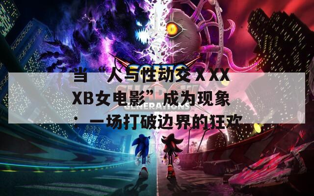 当“人与性动交ⅩXXXB女电影”成为现象：一场打破边界的狂欢