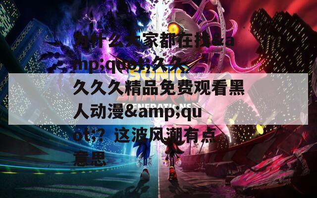 为什么大家都在找&quot;久久久久久精品免费观看黑人动漫&quot;？这波风潮有点意思
