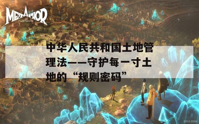 中华人民共和国土地管理法——守护每一寸土地的“规则密码”