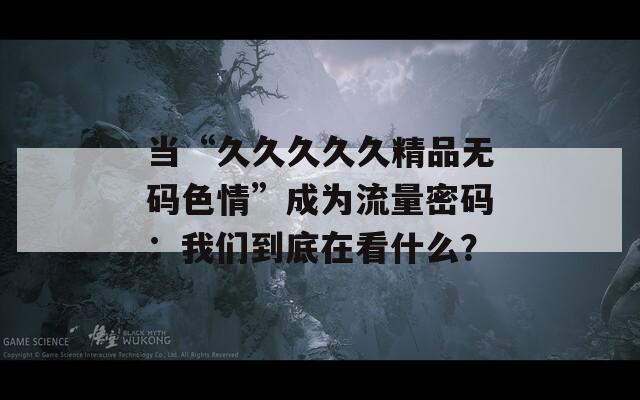 当“久久久久久精品无码色情”成为流量密码：我们到底在看什么？