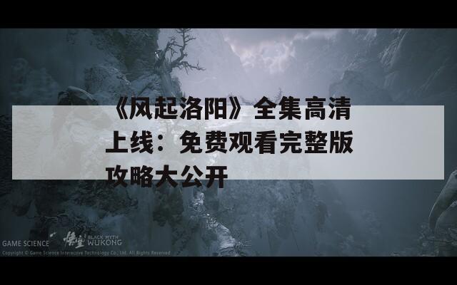 《风起洛阳》全集高清上线：免费观看完整版攻略大公开