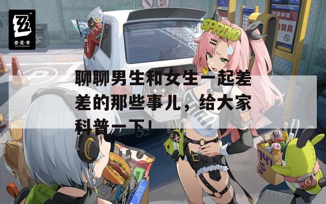 聊聊男生和女生一起差差的那些事儿，给大家科普一下！