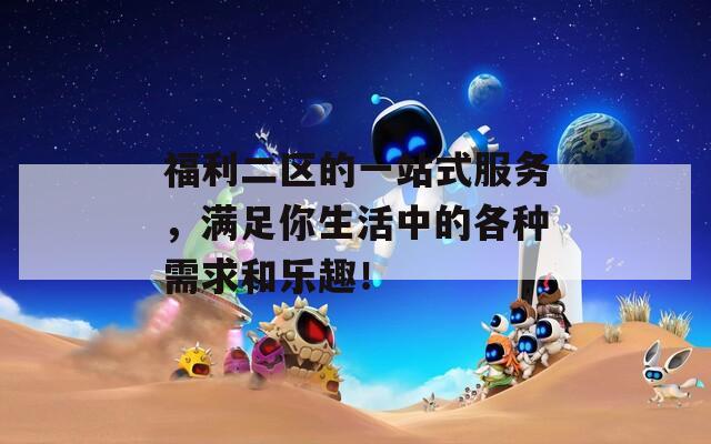 福利二区的一站式服务，满足你生活中的各种需求和乐趣！