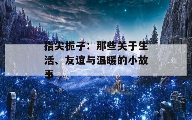 指尖栀子：那些关于生活、友谊与温暖的小故事