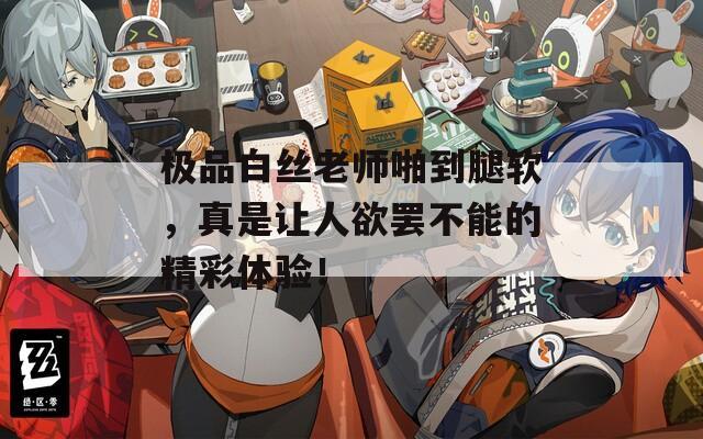 极品白丝老师啪到腿软，真是让人欲罢不能的精彩体验！