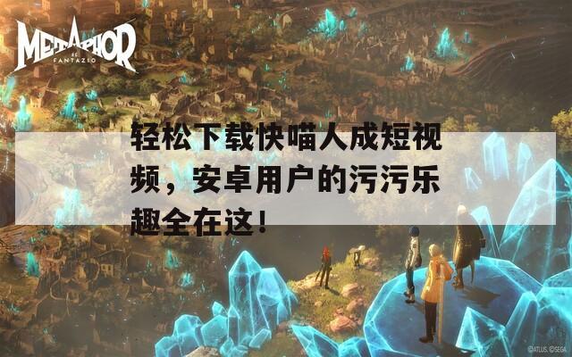轻松下载快喵人成短视频，安卓用户的污污乐趣全在这！