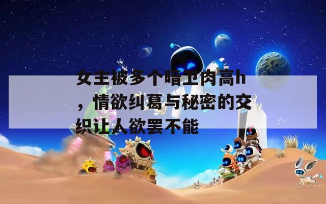 女主被多个暗卫肉高h，情欲纠葛与秘密的交织让人欲罢不能