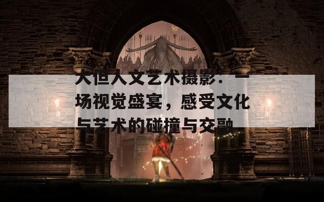 大但人文艺术摄影：一场视觉盛宴，感受文化与艺术的碰撞与交融