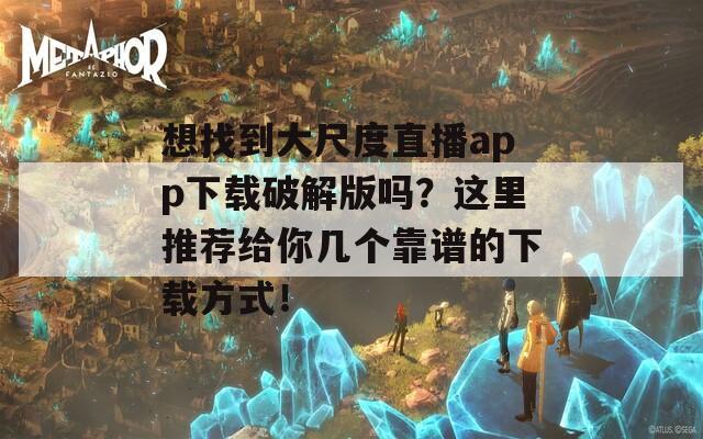 想找到大尺度直播app下载破解版吗？这里推荐给你几个靠谱的下载方式！