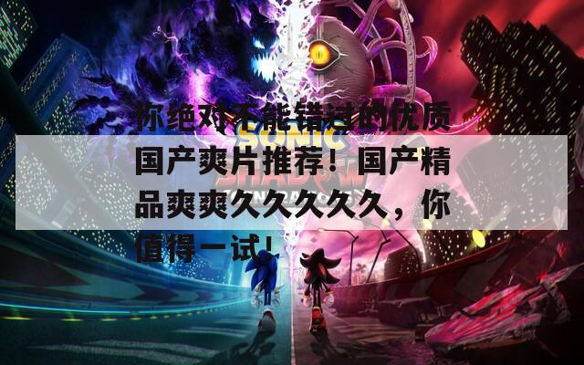 你绝对不能错过的优质国产爽片推荐！国产精品爽爽久久久久久，你值得一试！