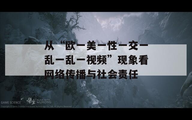 从“欧一美一性一交一乱一乱一视频”现象看网络传播与社会责任
