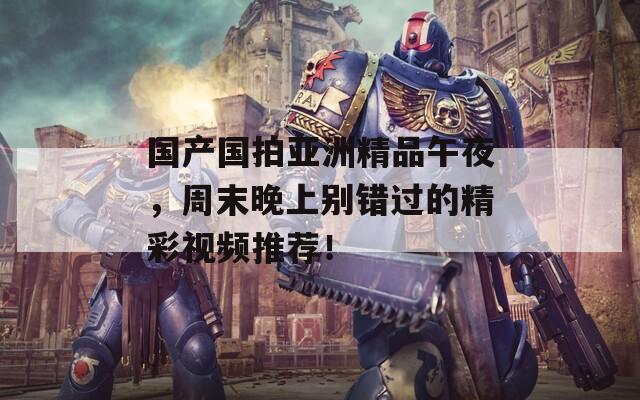 国产国拍亚洲精品午夜，周末晚上别错过的精彩视频推荐！