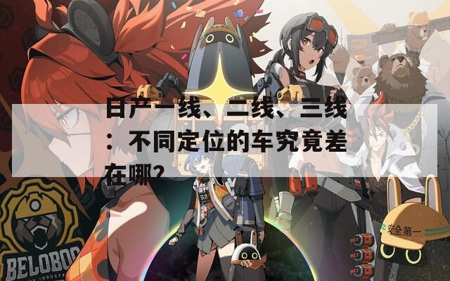 日产一线、二线、三线：不同定位的车究竟差在哪？
