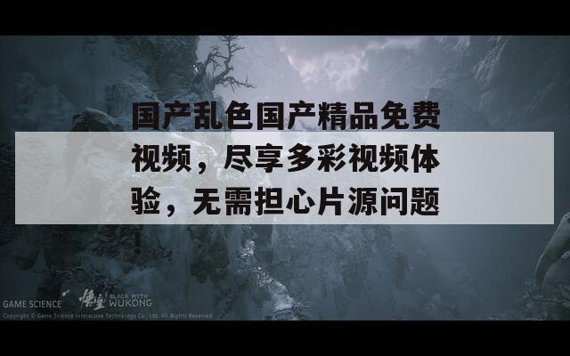 国产乱色国产精品免费视频，尽享多彩视频体验，无需担心片源问题！