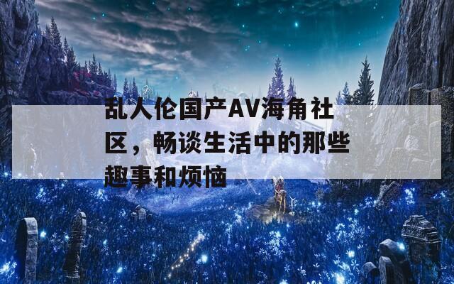 乱人伦国产AV海角社区，畅谈生活中的那些趣事和烦恼